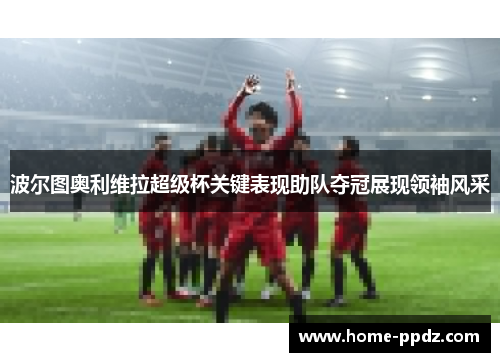 波尔图奥利维拉超级杯关键表现助队夺冠展现领袖风采