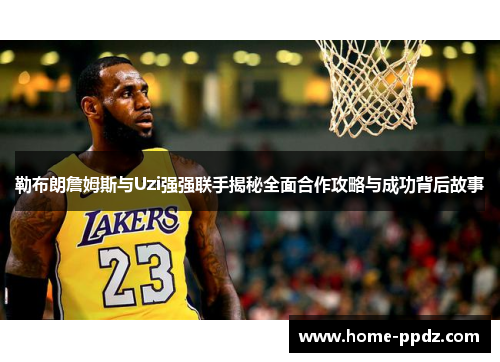 勒布朗詹姆斯与Uzi强强联手揭秘全面合作攻略与成功背后故事