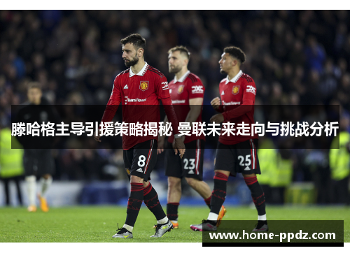 滕哈格主导引援策略揭秘 曼联未来走向与挑战分析
