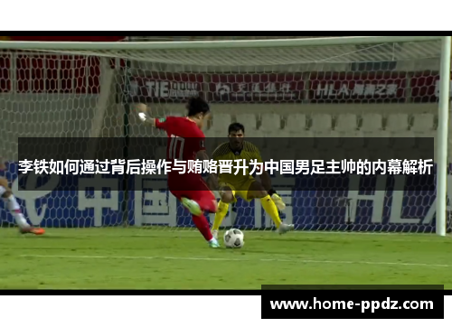 李铁如何通过背后操作与贿赂晋升为中国男足主帅的内幕解析