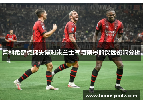 普利希奇点球失误对米兰士气与前景的深远影响分析