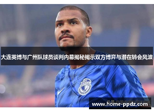大连英博与广州队球员谈判内幕揭秘揭示双方博弈与潜在转会风波