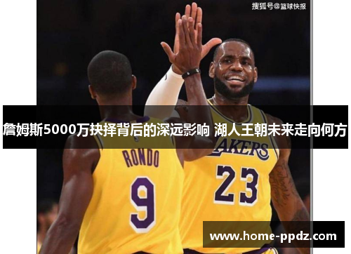詹姆斯5000万抉择背后的深远影响 湖人王朝未来走向何方