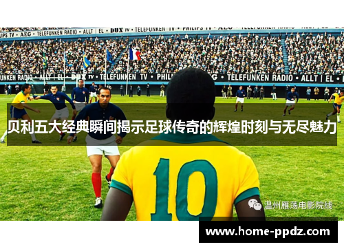 贝利五大经典瞬间揭示足球传奇的辉煌时刻与无尽魅力