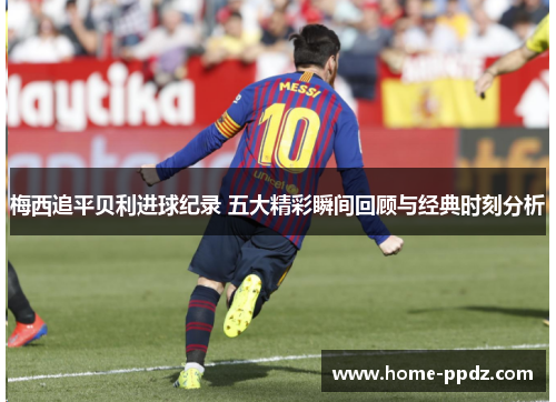 梅西追平贝利进球纪录 五大精彩瞬间回顾与经典时刻分析